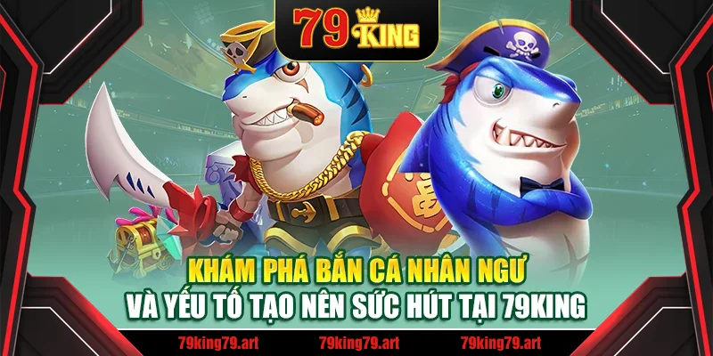 Khám phá bắn cá nhân ngư và yếu tố tạo nên sức hút tại 79King Khám phá bắn cá nhân ngư và yếu tố tạo nên sức hút tại 79King